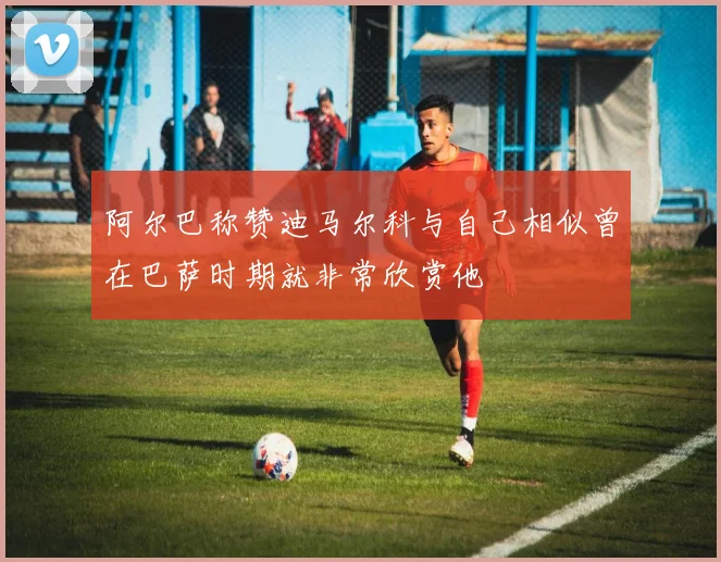 阿尔巴称赞迪马尔科与自己相似曾在巴萨时期就非常欣赏他