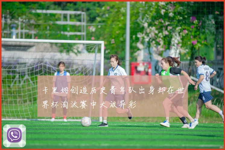 卡里姆创造历史青年队出身却在世界杯淘汰赛中大放异彩