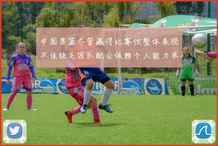 中国男篮尽管赢得比赛但整体表现不佳缺乏团队配合依赖个人能力单打成效有限