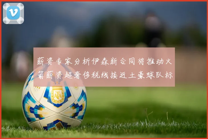 薪资专家分析伊森新合同将推动火箭薪资超奢侈税线接近土豪球队标准