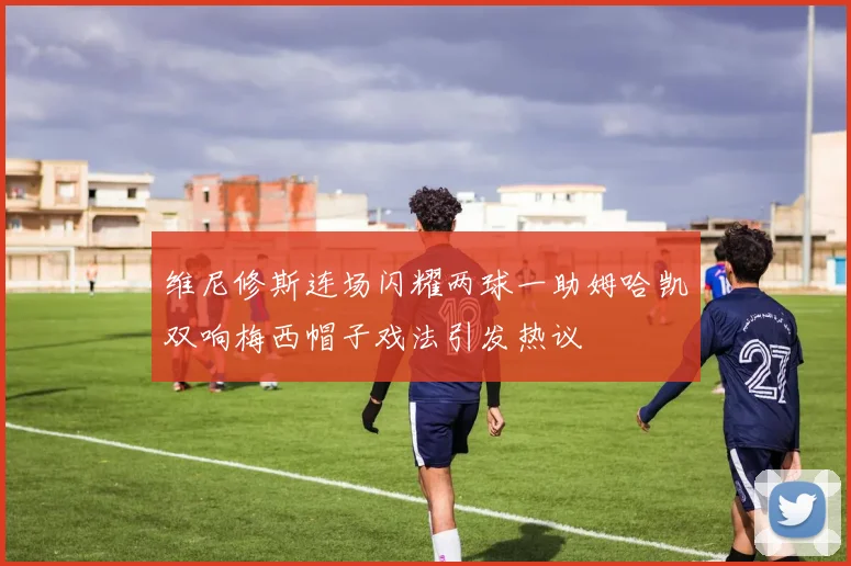 维尼修斯连场闪耀两球一助姆哈凯双响梅西帽子戏法引发热议