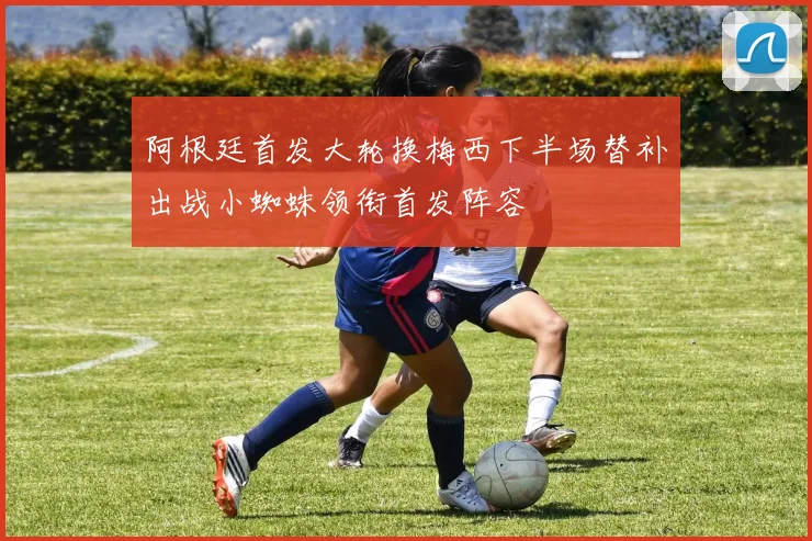阿根廷首发大轮换梅西下半场替补出战小蜘蛛领衔首发阵容