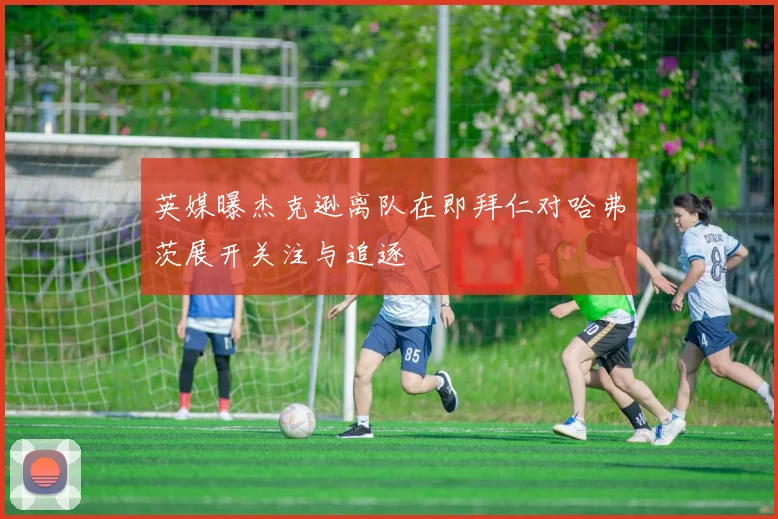 英媒曝杰克逊离队在即拜仁对哈弗茨展开关注与追逐