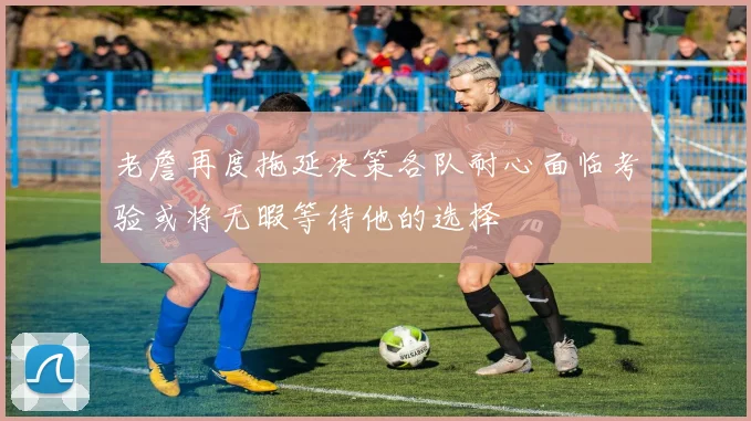 老詹再度拖延决策各队耐心面临考验或将无暇等待他的选择