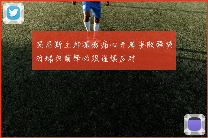 突尼斯主帅深感痛心开局惨败强调对瑞典前锋必须谨慎应对