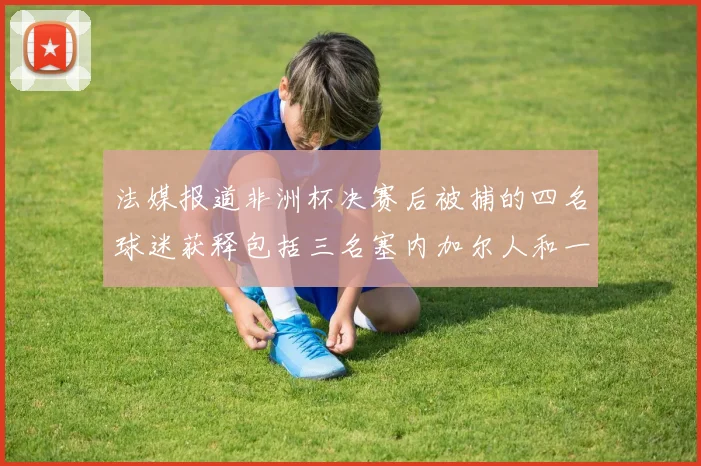 法媒报道非洲杯决赛后被捕的四名球迷获释包括三名塞内加尔人和一名法国人