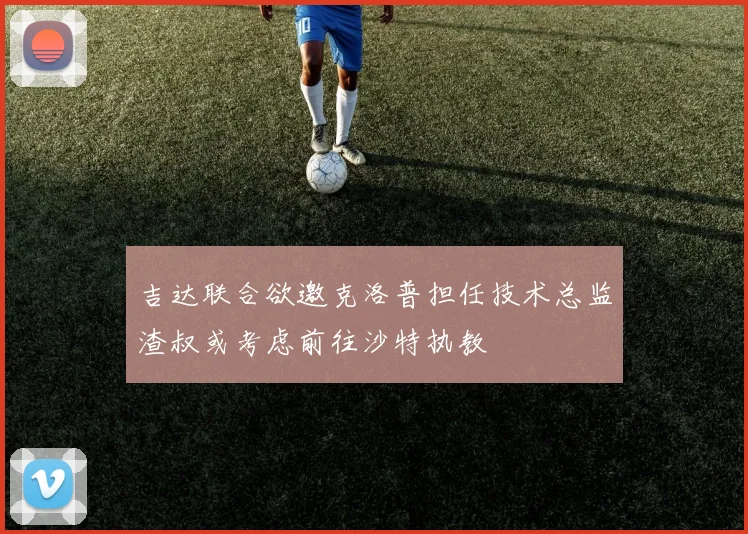 吉达联合欲邀克洛普担任技术总监渣叔或考虑前往沙特执教