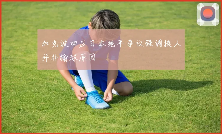 加克波回应日本绝平争议强调换人并非输球原因