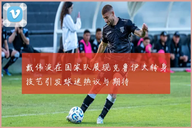 戴伟浚在国家队展现克鲁伊夫转身技艺引发球迷热议与期待