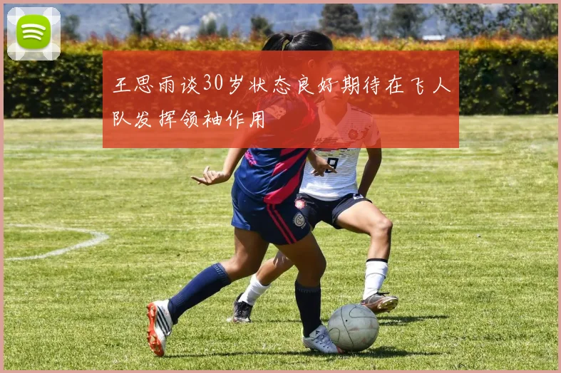 王思雨谈30岁状态良好期待在飞人队发挥领袖作用