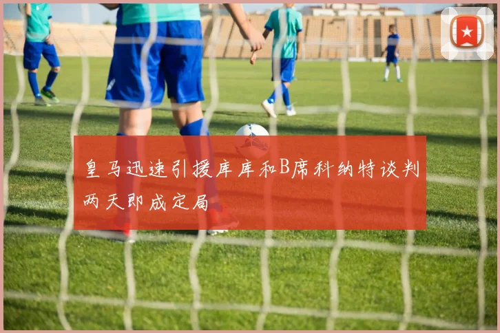 皇马迅速引援库库和B席科纳特谈判两天即成定局