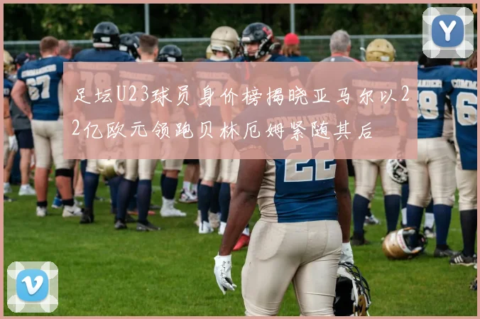 足坛U23球员身价榜揭晓亚马尔以22亿欧元领跑贝林厄姆紧随其后