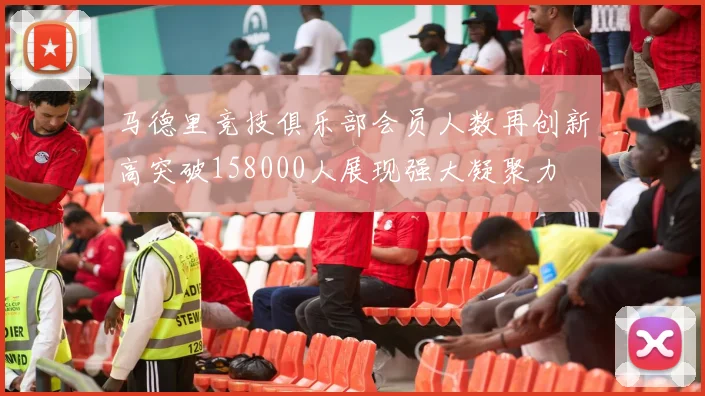 马德里竞技俱乐部会员人数再创新高突破158000人展现强大凝聚力