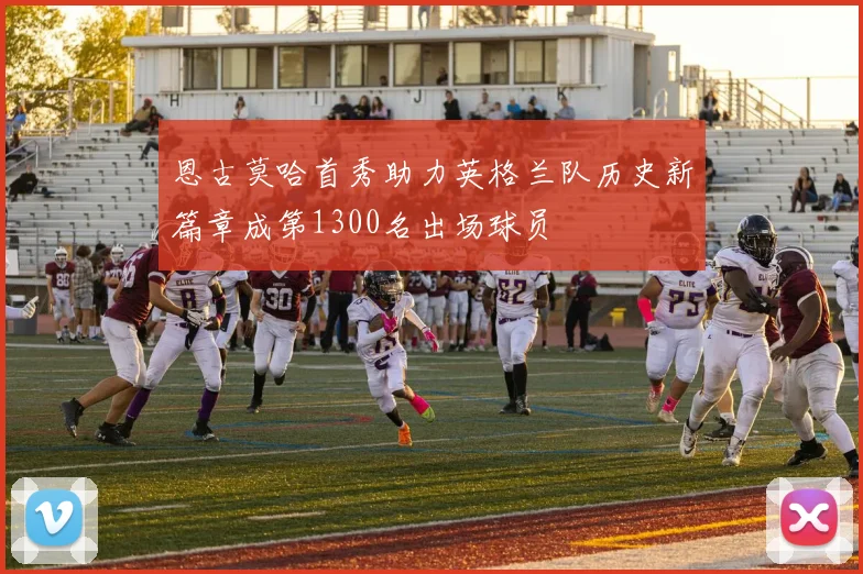 恩古莫哈首秀助力英格兰队历史新篇章成第1300名出场球员