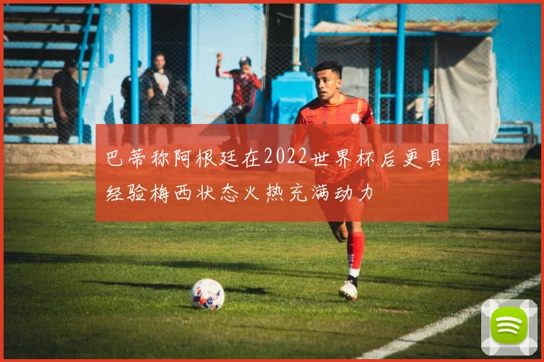巴蒂称阿根廷在2022世界杯后更具经验梅西状态火热充满动力