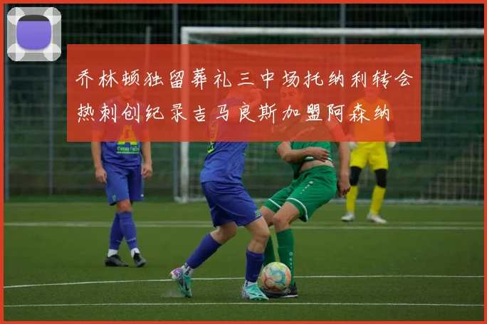 乔林顿独留葬礼三中场托纳利转会热刺创纪录吉马良斯加盟阿森纳