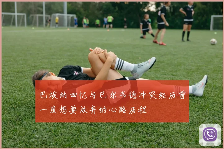巴埃纳回忆与巴尔韦德冲突经历曾一度想要放弃的心路历程