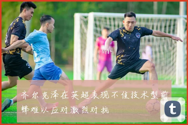 齐尔克泽在英超表现不佳技术型前锋难以应对激烈对抗