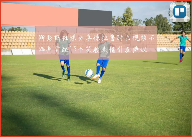 斯彭斯社媒分享德拉普肘击视频不满判罚配15个笑脸表情引发热议