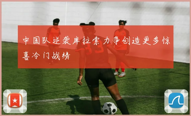 中国队逆袭库拉索力争创造更多惊喜冷门战绩