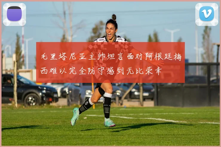 毛里塔尼亚主帅坦言面对阿根廷梅西难以完全防守感到无比荣幸