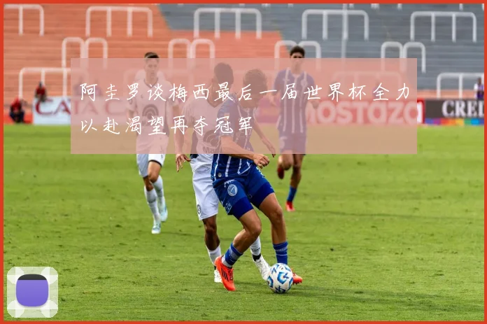 阿圭罗谈梅西最后一届世界杯全力以赴渴望再夺冠军